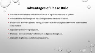 Advantages of Phase Rule
✓Provides convenient method of classification of equilibrium states of system.
✓Predict the behavior of system with changes in the intensive variables.
✓Indicate that different systems having the same number of degrees of freedom behave in the
same manner.
✓Applicable to macroscopic system.
✓It takes no account of nature of reactant and products in phase.
✓Applicable to physical and chemical equilibria.
68
 