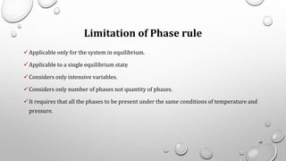 Limitation of Phase rule
✓Applicable only for the system in equilibrium.
✓Applicable to a single equilibrium statẹ
✓Considers only intensive variables.
✓Considers only number of phases not quantity of phases.
✓It requires that all the phases to be present under the same conditions of temperature and
pressure.
69
 