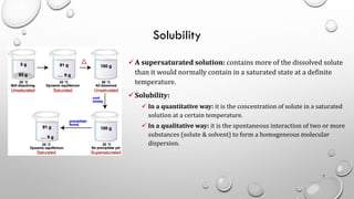 Solubility
✓A supersaturated solution: contains more of the dissolved solute
than it would normally contain in a saturated state at a definite
temperature.
✓Solubility:
✓ In a quantitative way: it is the concentration of solute in a saturated
solution at a certain temperature.
✓ In a qualitative way: it is the spontaneous interaction of two or more
substances (solute & solvent) to form a homogeneous molecular
dispersion.
7
 