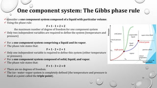 One component system: The Gibbs phase rule
✓ Consider a one component system composed of a liquid with particular volume.
✓ Using the phase rule:
F = 1 - 1 + 2 = 2
the maximum number of degree of freedom for one component system
✓ Only two independent variables are required to define the system (temperature and
pressure)
✓ For a one component system comprising a liquid and its vapor.
✓ The phase rule states that:
F = 1 - 2 + 2 = 1
✓ Only one independent variable is required to define this system (either temperature
or pressure).
✓ For a one component system composed of solid, liquid, and vapor.
✓ The phase rule states that:
F = 1 - 3 + 2 = 0
✓ There are no degrees of freedom.
✓ The ice– water–vapor system is completely defined (the temperature and pressure is
fixed at a point called the triple point).
72
 