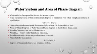 Water System and Area of Phase diagram
✓ Water exist in three possible phases: ice, water, vapors.
✓ It is a one component system so maximum degrees of freedom is two, when one phase is stable at
equilibrium.
C-P+2 = 1-1+2=2
✓ Phase diagram of water is two dimensional plot where P & T are taken as axes.
✓ Areas of Phase Diagram of Water System Phase diagram is divided into three areas:
✓ Area BOC — where ice has stable existence,
✓ Area COA — where water has stable existence,
✓ Area BOA — where water vapors has stable existence.
✓ Phase Rule for this system:
F = C-P+2 = 2
✓ Degrees of freedom is two hence bivariant system.
74
 