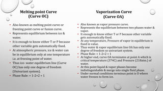 Melting point Curve
(Curve OC)
• Also known as melting point curve or
freezing point curve or fusion curve.
• Represents equilibrium between ice &
water.
• It is enough to know either T or P because
other variable gets automatically fixed.
• At atmospheric pressure, ice & water can
be in equilibrium only at one temperature
i.e. at freezing point of water.
• Thus ice- water equilibrium line (Curve
OC) has only one degree of freedom
(Univariant system).
• Phase Rule: = 1-2+2 = 1
76
Vaporization Curve
(Curve OA)
• Also known as vapor pressure curve.
• Represents the equilibrium between two phases water &
vapor.
• It enough to know either T or P because other variable
gets automatically fixed.
• At any temperature, Pressure of vapor in equilibrium is
fixed in value.
• Thus water & vapor equilibrium line OA has only one
degree of freedom so univariant system.
• Phase Rule: = 1-2+2 = 1
• At higher end, curve OA terminates at point A which is
critical temperature (374C) and Pressure (218atm.) of
water.
• At this point liquid & vapor phases become
indistinguishable & merge into single fluid phase.
• Under normal conditions terminus point is O where
water freezes to form ice.
 