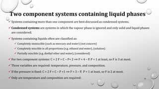 Two component systems containing liquid phases
✓ Systems containing more than one component are best discussed as condensed systems.
✓ Condensed systems are systems in which the vapour phase is ignored and only solid and liquid phases
are considered.
✓ Systems containing liquids often are classified as:
✓ Completely immiscible (such as mercury and water) (not concern)
✓ Completely miscible in all proportions (e.g. ethanol and water), (solution)
✓ Partially miscible (e.g. diethyl ether and water), (considered)
✓ For two component systems: C = 2 F = C – P+ 2 ⟹ F = 4 – P. P = 1 at least, so F is 3 at most.
✓ Three variables are required: temperature, pressure, and composition.
✓ If the pressure is fixed: C = 2 F = C – P +1 ⟹ F = 3 – P. P = 1 at least, so F is 2 at most.
✓ Only are temperature and composition are required: 78
 