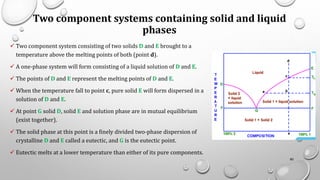 Two component systems containing solid and liquid
phases
✓ Two component system consisting of two solids D and E brought to a
temperature above the melting points of both (point d).
✓ A one-phase system will form consisting of a liquid solution of D and E.
✓ The points of D and E represent the melting points of D and E.
✓ When the temperature fall to point c, pure solid E will form dispersed in a
solution of D and E.
✓ At point G solid D, solid E and solution phase are in mutual equilibrium
(exist together).
✓ The solid phase at this point is a finely divided two-phase dispersion of
crystalline D and E called a eutectic, and G is the eutectic point.
✓ Eutectic melts at a lower temperature than either of its pure components.
80
 