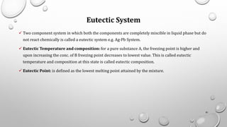 Eutectic System
✓ Two component system in which both the components are completely miscible in liquid phase but do
not react chemically is called a eutectic system e.g. Ag-Pb System.
✓ Eutectic Temperature and composition: for a pure substance A, the freezing point is higher and
upon increasing the conc. of B freezing point decreases to lowest value. This is called eutectic
temperature and composition at this state is called eutectic composition.
✓ Eutectic Point: is defined as the lowest melting point attained by the mixture.
81
 