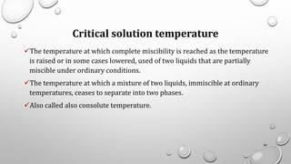 Critical solution temperature
✓The temperature at which complete miscibility is reached as the temperature
is raised or in some cases lowered, used of two liquids that are partially
miscible under ordinary conditions.
✓The temperature at which a mixture of two liquids, immiscible at ordinary
temperatures, ceases to separate into two phases.
✓Also called also consolute temperature.
85
 