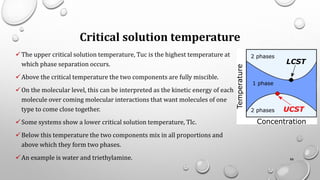 Critical solution temperature
✓The upper critical solution temperature, Tuc is the highest temperature at
which phase separation occurs.
✓Above the critical temperature the two components are fully miscible.
✓On the molecular level, this can be interpreted as the kinetic energy of each
molecule over coming molecular interactions that want molecules of one
type to come close together.
✓Some systems show a lower critical solution temperature, Tlc.
✓Below this temperature the two components mix in all proportions and
above which they form two phases.
✓An example is water and triethylamine. 88
 