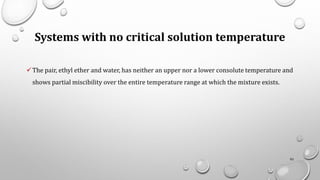 Systems with no critical solution temperature
✓The pair, ethyl ether and water, has neither an upper nor a lower consolute temperature and
shows partial miscibility over the entire temperature range at which the mixture exists.
92
 