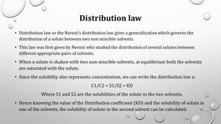 Distribution law
• Distribution law or the Nernst's distribution law gives a generalization which governs the
distribution of a solute between two non miscible solvents.
• This law was first given by Nernst who studied the distribution of several solutes between
different appropriate pairs of solvents.
• When a solute is shaken with two non-miscible solvents, at equilibrium both the solvents
are saturated with the solute.
• Since the solubility also represents concentration, we can write the distribution law a:
C1/C2 = S1/S2 = KD
Where S1 and S2 are the solubilities of the solute in the two solvents.
• Hence knowing the value of the Distribution coefficient (KD) and the solubility of solute in
one of the solvents, the solubility of solute in the second solvent can be calculated. 93
 