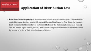 Application of Distribution Law
• Partition Chromatography: A paste of the mixture is applied at the top of a column of silica
soaked in water. Another immiscible solvent ( hexane) is allowed to flow down the column.
Each component of the mixture is partitioned between the stationary liquid phase (water)
and the mobile liquid phase (hexane). The various components of the mixture are extracted
by hexane in order of their distribution coefficients.
95
 