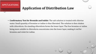 Application of Distribution Law
• Confirmatory Test for Bromide and Iodide: The salt solution is treated with chlorine
water. Small quantity of bromine or iodine is thus liberated. The solution is then shaken
with chloroform. On standing chloroform forms the lower layer. The free bromine or iodine
being more soluble in chloroform concentrates into the lower layer, making it red for
bromine and violet for iodine.
97
 