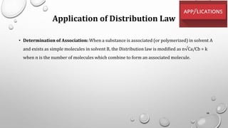 Application of Distribution Law
• Determination of Association: When a substance is associated (or polymerized) in solvent A
and exists as simple molecules in solvent B, the Distribution law is modified as n√Ca/Cb = k
when n is the number of molecules which combine to form an associated molecule.
98
 