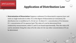 Application of Distribution Law
• Determination of Dissociation: Suppose a substance X is dissociated in aqueous layer and
exists as single molecules in ether. If x is the degree of dissociation (or ionization), the
distribution law is modified as C1 /C2 )(1-x) = K where C1 = concentration of X in benzene
C2 = concentration of X in aqueous layer The value of x can be determined from
conductivity measurements, while C1 and C2 are found experimentally. Thus the value of K
can be calculated. Using this value of K, the value of x for any other concentrations of X can
be determined.
99
 