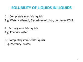 SOLUBILITY OF LIQUIDS IN LIQUIDS
1. Completely miscible liquids:
E.g. Water+ ethanol, Glycerine+ Alcohol, benzene+ CCL4
2. Partially miscible liquids:
E.g. Phenol+ water.
3. Completely immiscible liquids:
E.g. Mercury+ water.
11
 
