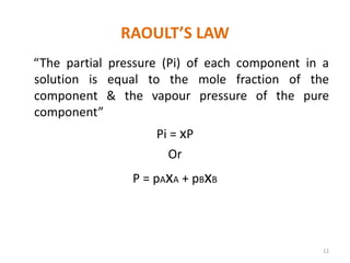 RAOULT’S LAW
“The partial pressure (Pi) of each component in a
solution is equal to the mole fraction of the
component & the vapour pressure of the pure
component”
Pi = xP
Or
P = pAxA + pBxB
12
 
