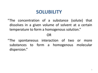 SOLUBILITY
“The concentration of a substance (solute) that
dissolves in a given volume of solvent at a certain
temperature to form a homogenous solution.”
OR
“The spontaneous interaction of two or more
substances to form a homogenous molecular
dispersion.”
2
 