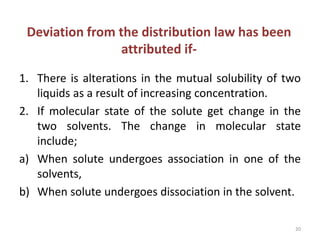 Deviation from the distribution law has been
attributed if-
1. There is alterations in the mutual solubility of two
liquids as a result of increasing concentration.
2. If molecular state of the solute get change in the
two solvents. The change in molecular state
include;
a) When solute undergoes association in one of the
solvents,
b) When solute undergoes dissociation in the solvent.
20
 