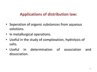 Applications of distribution law:
• Seperation of organic substances from aqueous
solutions.
• In metallurgical operations.
• Useful in the study of complexation, hydrolysis of
salts.
• Useful in determination of association and
dissociation.
22
 