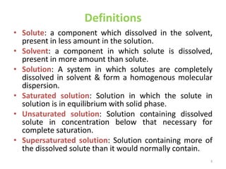 Definitions
• Solute: a component which dissolved in the solvent,
present in less amount in the solution.
• Solvent: a component in which solute is dissolved,
present in more amount than solute.
• Solution: A system in which solutes are completely
dissolved in solvent & form a homogenous molecular
dispersion.
• Saturated solution: Solution in which the solute in
solution is in equilibrium with solid phase.
• Unsaturated solution: Solution containing dissolved
solute in concentration below that necessary for
complete saturation.
• Supersaturated solution: Solution containing more of
the dissolved solute than it would normally contain.
3
 