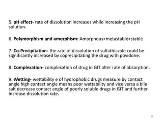 5. pH effect- rate of dissolution increases while increasing the pH
solution.
6. Polymorphism and amorphism: Amorphous>metastable>stable
7. Co-Precipitation- the rate of dissolution of sulfathiazole could be
significantly increased by coprecipitating the drug with povidone.
8. Complexation- complexation of drug in GIT alter rate of absorption.
9. Wetting- wettability e of hydrophobic drugs measure by contact
angle high contact angle means poor wettability and vice versa a bile
salt decrease contact angle of poorly soluble drugs in GIT and further
increase dissolution rate.
31
 