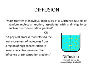 DIFFUSION
“Mass transfer of individual molecules of a substance caused by
random molecular motion, associated with a driving force
such as the concentration gradient”
OR
“ A physical process that refers to the
net movement of molecules from
a region of high concentration to
lower concentration under the
influence of concentration gradient.”
 