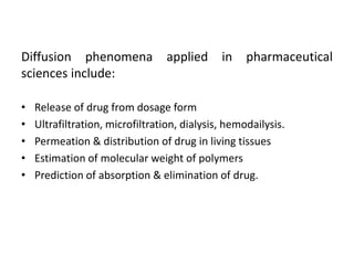 Diffusion phenomena applied in pharmaceutical
sciences include:
• Release of drug from dosage form
• Ultrafiltration, microfiltration, dialysis, hemodailysis.
• Permeation & distribution of drug in living tissues
• Estimation of molecular weight of polymers
• Prediction of absorption & elimination of drug.
 