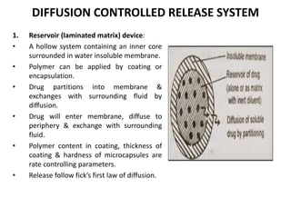DIFFUSION CONTROLLED RELEASE SYSTEM
1. Reservoir (laminated matrix) device:
• A hollow system containing an inner core
surrounded in water insoluble membrane.
• Polymer can be applied by coating or
encapsulation.
• Drug partitions into membrane &
exchanges with surrounding fluid by
diffusion.
• Drug will enter membrane, diffuse to
periphery & exchange with surrounding
fluid.
• Polymer content in coating, thickness of
coating & hardness of microcapsules are
rate controlling parameters.
• Release follow fick’s first law of diffusion.
 