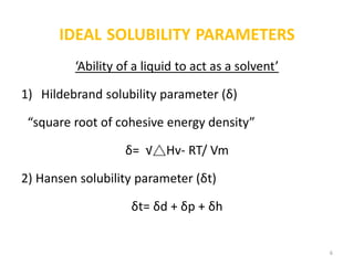 IDEAL SOLUBILITY PARAMETERS
‘Ability of a liquid to act as a solvent’
1) Hildebrand solubility parameter (δ)
“square root of cohesive energy density”
δ= √△Hv- RT/ Vm
2) Hansen solubility parameter (δt)
δt= δd + δp + δh
6
 