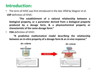 Introduction:
• The term of IVIVC was first introduced in the late 1950 by Wagner et al.
USP definition of IVIVC:
“The establishment of a rational relationship between a
biological property, or a parameter derived from a biological property
produced by a dosage form, & a physicochemical property or
characteristic of the same dosage form.”
• FDA definition of IVIVC:
“A predictive mathematical model describing the relationship
between an in-vitro property of a dosage form & an in-vivo response.”
62
 