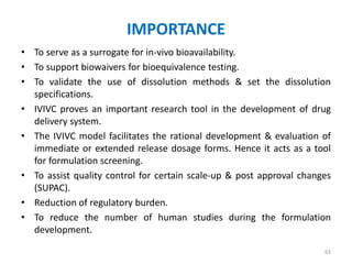 IMPORTANCE
• To serve as a surrogate for in-vivo bioavailability.
• To support biowaivers for bioequivalence testing.
• To validate the use of dissolution methods & set the dissolution
specifications.
• IVIVC proves an important research tool in the development of drug
delivery system.
• The IVIVC model facilitates the rational development & evaluation of
immediate or extended release dosage forms. Hence it acts as a tool
for formulation screening.
• To assist quality control for certain scale-up & post approval changes
(SUPAC).
• Reduction of regulatory burden.
• To reduce the number of human studies during the formulation
development.
63
 