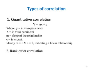 Types of correlation
1. Quantitative correlation
68
Y = mx + c
Where, y = in vivo parameter
X = in vitro parameter
m = slope of the relationship
c = intercept.
Ideally m = 1 & c = 0, indicating a linear relationship.
2. Rank order correlation
 