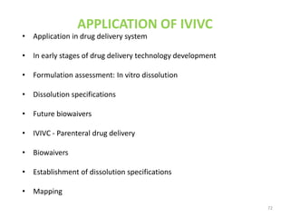 APPLICATION OF IVIVC
• Application in drug delivery system
• In early stages of drug delivery technology development
• Formulation assessment: In vitro dissolution
• Dissolution specifications
• Future biowaivers
• IVIVC - Parenteral drug delivery
• Biowaivers
• Establishment of dissolution specifications
• Mapping
72
 