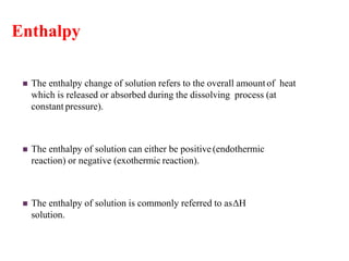 Enthalpy
 The enthalpy change of solution refers to the overall amountof heat
which is released or absorbed during the dissolving process (at
constant pressure).
 The enthalpy of solution can either be positive (endothermic
reaction) or negative (exothermic reaction).
 The enthalpy of solution is commonly referred to asΔH
solution.
 