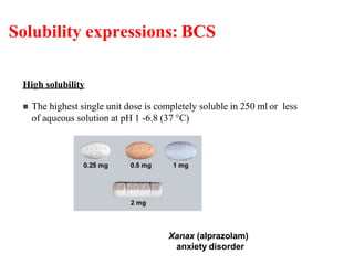 Solubility expressions: BCS
High solubility
 The highest single unit dose is completely soluble in 250 ml or less
of aqueous solution at pH 1 -6.8 (37 °C)
Xanax (alprazolam)
anxiety disorder
 