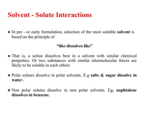 Solvent - Solute Interactions
 In pre - or early formulation, selection of the most suitable solvent is
based on the principle of
“like dissolves like”
 That is, a solute dissolves best in a solvent with similar chemical
properties. Or two substances with similar intermolecular forces are
likely to be soluble in each others
 Polar solutes dissolve in polar solvents. E.g salts & sugar dissolve in
water .
 Non polar solutes dissolve in non polar solvents. Eg. naphtalene
dissolves in benzene.
 