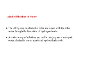 Alcohol Dissolves in Water
 The -OH group on alcohol is polar and mixes with the polar
water through the formation of hydrogenbonds.
 A wide variety of solutions are in this category such as sugarin
water, alcohol in water, acetic and hydrochloric acids.
 