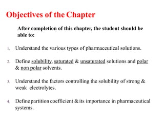 Objectives of the Chapter
After completion of this chapter, the student should be
able to:
1. Understand the various types of pharmaceutical solutions.
2. Define solubility, saturated & unsaturated solutions and polar
& non polar solvents.
3. Understand the factors controlling the solubility of strong &
weak electrolytes.
4. Definepartition coefficient &its importance in pharmaceutical
systems.
 