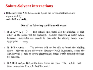 Solute-Solvent interactions
 If the solvent is A & the solute is B, and the forces of attraction are
represented by
A-A, B-B and A-B,
One of the following conditions will occur:
1. If A-A >> A-B The solvent molecules will be attracted to each
other & the solute will be excluded. Example: Benzene & water, where
benzene molecules are unable to penetrate the closely bound water
aggregates.
2. If B-B >> A-A The solvent will not be able to break the binding
forces between solute molecules. Example NaCl in benzene, where the
NaCl crystal is held by strong electrovalent forces which cannot be broken
by benzene.
3. If A-B >> A-A or B-B, or the three forces are equal The solute will .
form a solution. Example: NaCl in water.
 
