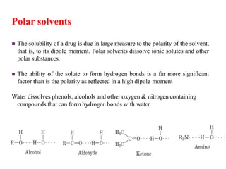 Polar solvents
 The solubility of a drug is due in large measure to the polarity of the solvent,
that is, to its dipole moment. Polar solvents dissolve ionic solutes and other
polar substances.
 The ability of the solute to form hydrogen bonds is a far more significant
factor than is the polarity as reflected in a high dipole moment
Water dissolves phenols, alcohols and other oxygen & nitrogen containing
compounds that can form hydrogen bonds with water.
 