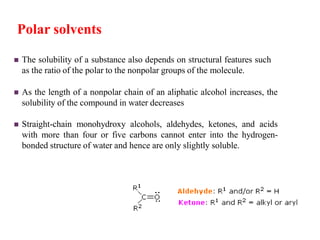  The solubility of a substance also depends on structural features such
as the ratio of the polar to the nonpolar groups of the molecule.
 As the length of a nonpolar chain of an aliphatic alcohol increases, the
solubility of the compound in water decreases
 Straight-chain monohydroxy alcohols, aldehydes, ketones, and acids
with more than four or five carbons cannot enter into the hydrogen-
bonded structure of water and hence are only slightly soluble.
Polar solvents
 