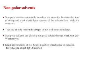 Non polarsolvents
 Non-polar solvents are unable to reduce the attraction between the ions
of strong and weak electrolytes because of the solvents' low dielectric
constants.
 They are unable to form hydrogen bonds with non electrolytes.
 Non polar solvents can dissolve non polar solutes through weak van der
Waals forces
 Example: solutions of oils & fats in carbon tetrachloride or benzene.
Polyethylene glycol 400 , Castor oil
 