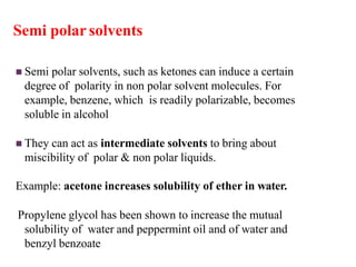 Semi polar solvents
 Semi polar solvents, such as ketones can induce a certain
degree of polarity in non polar solvent molecules. For
example, benzene, which is readily polarizable, becomes
soluble in alcohol
 They can act as intermediate solvents to bring about
miscibility of polar & non polar liquids.
Example: acetone increases solubility of ether in water.
Propylene glycol has been shown to increase the mutual
solubility of water and peppermint oil and of water and
benzyl benzoate
 