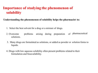Importance of studying the phenomenon of
solubility
Understanding the phenomenon of solubility helps the pharmacist to:
1. Select the best solvent for a drug or a mixture of drugs.
2. Overcome problems arising during preparation of
solutions.
pharmaceutical
3. Many drugs are formulated as solutions, or added as powder or solution forms to
liquids.
4. Drugs with low aqueous solubility often present problems related to their
formulation and bioavailability.
 