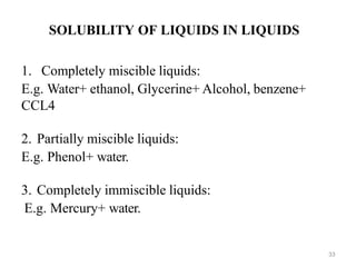 33
SOLUBILITY OF LIQUIDS IN LIQUIDS
1. Completely miscible liquids:
E.g. Water+ ethanol, Glycerine+ Alcohol, benzene+
CCL4
2. Partially miscible liquids:
E.g. Phenol+ water.
3. Completely immiscible liquids:
E.g. Mercury+ water.
 