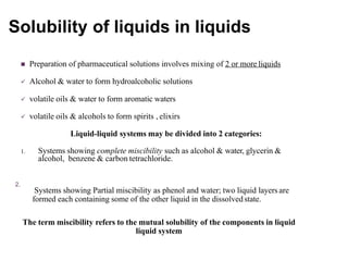 Solubility of liquids in liquids
 Preparation of pharmaceutical solutions involves mixing of 2 or more liquids
 Alcohol & water to form hydroalcoholic solutions
 volatile oils & water to form aromatic waters
 volatile oils & alcohols to form spirits , elixirs
Liquid-liquid systems may be divided into 2 categories:
1. Systems showing complete miscibility such as alcohol & water, glycerin &
alcohol, benzene & carbon tetrachloride.
2.
Systems showing Partial miscibility as phenol and water; two liquid layers are
formed each containing some of the other liquid in the dissolvedstate.
The term miscibility refers to the mutual solubility of the components in liquid
liquid system
 