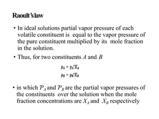 Raoult’slaw
• In ideal solutions partial vapor pressure of each
volatile constituent is equal to the vapor pressure of
the pure constituent multiplied by its mole fraction
in the solution.
• Thus, for two constituents A and B
• in which ƤA and ƤB are the partial vapor pressures of
the constituents over the solution when the mole
fraction concentrations are XA and XB respectively
 