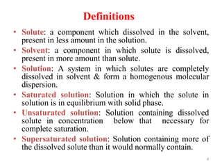 4
Definitions
• Solute: a component which dissolved in the solvent,
present in less amount in the solution.
• Solvent: a component in which solute is dissolved,
present in more amount than solute.
• Solution: A system in which solutes are completely
dissolved in solvent & form a homogenous molecular
dispersion.
• Saturated solution: Solution in which the solute in
solution is in equilibrium with solid phase.
• Unsaturated solution: Solution containing dissolved
solute in concentration below that necessary for
complete saturation.
• Supersaturated solution: Solution containing more of
the dissolved solute than it would normally contain.
 