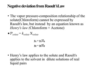 NegativedeviationfromRaoult’sLaw
• The vapor pressure-composition relationship of the
solute(Chloroform) cannot be expressed by
Raoult's law, but instead by an equation known as
Henry's law (Chloroform + Acetone)
•Ƥsolute = ksolute Xsolute
• Henry’s law applies to the solute and Raoult's
applies to the solvent in dilute solutions of real
liquid pairs
 