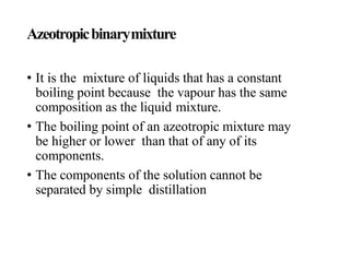 Azeotropicbinarymixture
• It is the mixture of liquids that has a constant
boiling point because the vapour has the same
composition as the liquid mixture.
• The boiling point of an azeotropic mixture may
be higher or lower than that of any of its
components.
• The components of the solution cannot be
separated by simple distillation
 
