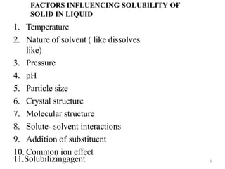 FACTORS INFLUENCING SOLUBILITY OF
SOLID IN LIQUID
1. Temperature
2. Nature of solvent ( like dissolves
like)
3. Pressure
4. pH
5. Particle size
6. Crystal structure
7. Molecular structure
8. Solute- solvent interactions
9. Addition of substituent
10. Common ion effect
11.Solubilizingagent 9
 